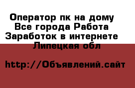 Оператор пк на дому - Все города Работа » Заработок в интернете   . Липецкая обл.